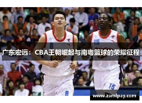 广东宏远：CBA王朝崛起与南粤篮球的荣耀征程