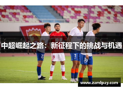 中超崛起之路:新征程下的挑战与机遇 中超崛起之路:新征程下的挑战与机遇