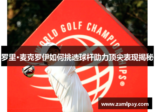 罗里·麦克罗伊如何挑选球杆助力顶尖表现揭秘 罗里·麦克罗伊如何挑选球杆助力顶尖表现揭秘