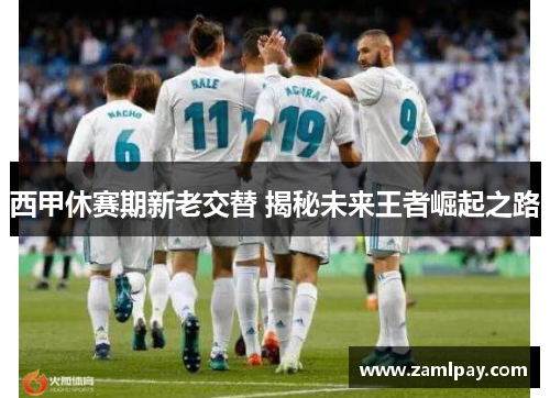 西甲休赛期新老交替 揭秘未来王者崛起之路 西甲休赛期新老交替 揭秘未来王者崛起之路