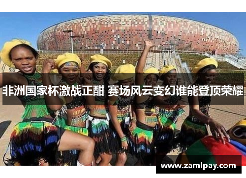 非洲国家杯激战正酣 赛场风云变幻谁能登顶荣耀 非洲国家杯激战正酣 赛场风云变幻谁能登顶荣耀