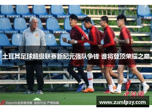 土耳其足球超级联赛新纪元强队争锋 谁将登顶荣耀之巅 土耳其足球超级联赛新纪元强队争锋 谁将登顶荣耀之巅