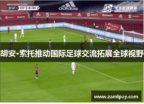 胡安·索托推动国际足球交流拓展全球视野 胡安·索托推动国际足球交流拓展全球视野