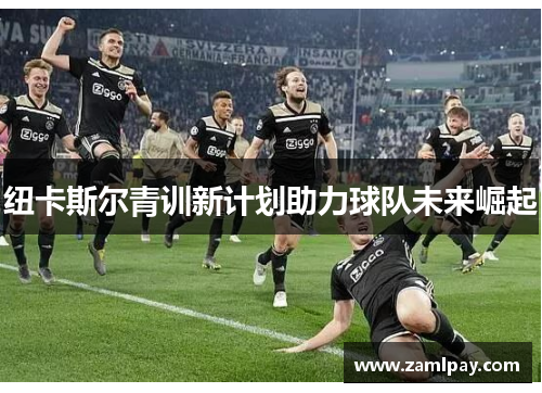 纽卡斯尔青训新计划助力球队未来崛起 纽卡斯尔青训新计划助力球队未来崛起